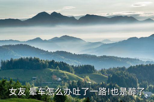 女友 晕车怎么办吐了一路!也是醉了