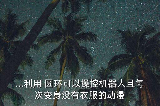...利用 圆环可以操控机器人且每次变身没有衣服的动漫