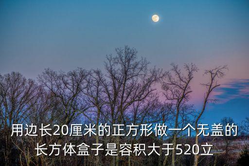 正方形的箱子怎么做，用边长20厘米的正方形做一个无盖的长方体盒子是容积大于520立