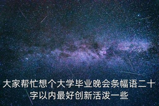 大家帮忙想个大学毕业晚会条幅语二十字以内最好创新活泼一些